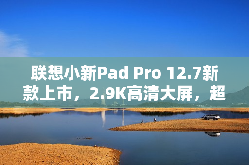 联想小新Pad Pro 12.7新款上市，2.9K高清大屏，超长续航79天，首发价仅1399元起