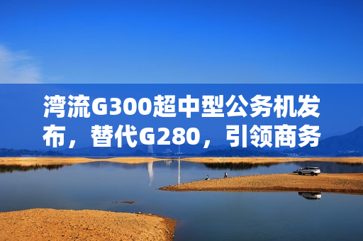 湾流G300超中型公务机发布，替代G280，引领商务航空新潮流