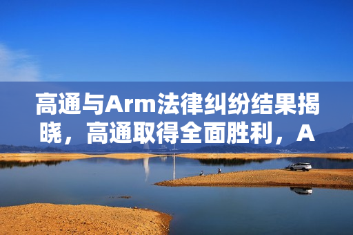 高通与Arm法律纠纷结果揭晓，高通取得全面胜利，Arm宣布将提起上诉