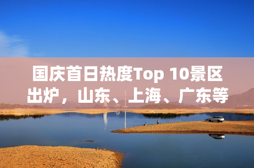 国庆首日热度Top 10景区出炉，山东、上海、广东等多地景区吸引首批游客涌入——美团旅行发布数据
