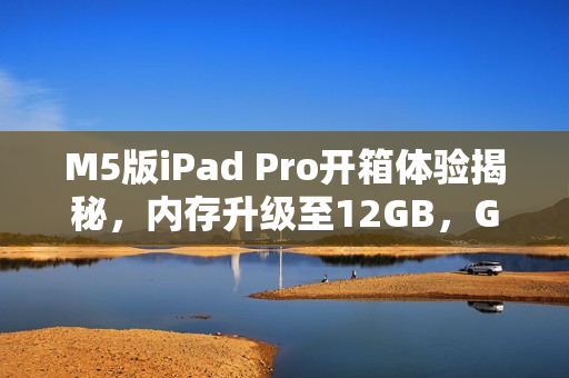 M5版iPad Pro开箱体验揭秘，内存升级至12GB，GPU性能飙升，苹果最强平板震撼来袭！