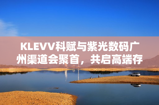 KLEVV科赋与紫光数码广州渠道会聚首，共启高端存储新征程