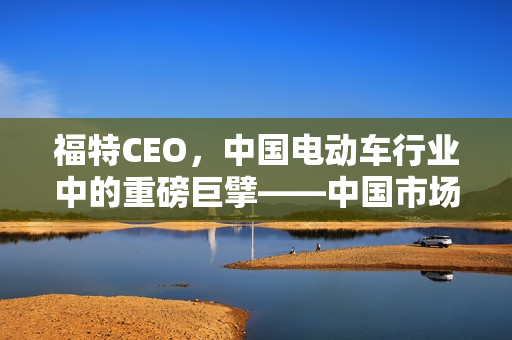 福特CEO,中国电动车行业中的重磅巨擘——中国市场的战略地位分析 福特CEO,中国电动车行业中的重磅巨擘——中国市场的战略地位分析