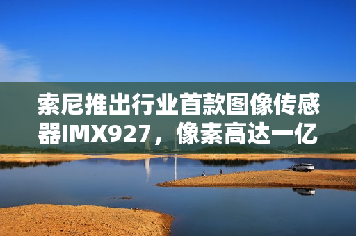 索尼推出行业首款图像传感器IMX927，像素高达一亿五百万！