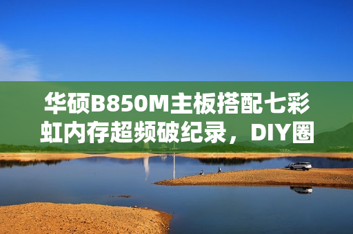 华硕B850M主板搭配七彩虹内存超频破纪录，DIY圈上演联手传奇，友商联动创佳绩