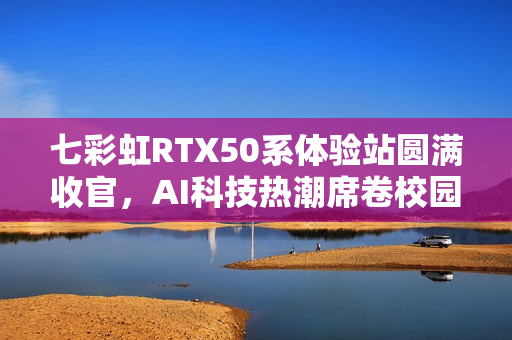 七彩虹RTX50系体验站圆满收官,AI科技热潮席卷校园 七彩虹RTX50系体验站圆满收官,AI科技热潮席卷校园