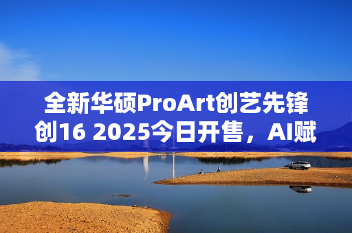全新华硕ProArt创艺先锋创16 2025今日开售，AI赋能移动创作巅峰体验重磅来袭