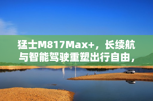 猛士M817Max+，长续航与智能驾驶重塑出行自由，城野皆宜，从容展现智驾魅力