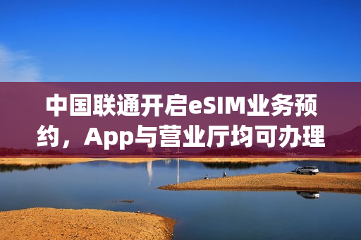 中国联通开启eSIM业务预约，App与营业厅均可办理