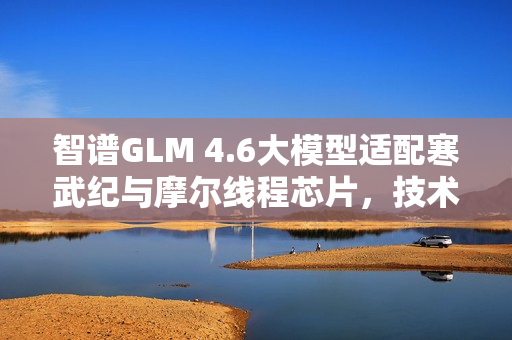 智谱GLM 4.6大模型适配寒武纪与摩尔线程芯片，技术融合引领智能时代新篇章