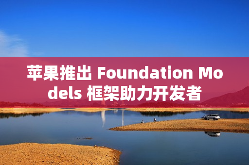 苹果推出 Foundation Models 框架助力开发者