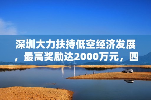 深圳大力扶持低空经济发展，最高奖励达2000万元，四类资助助力产业腾飞