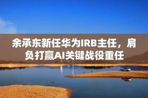 余承东新任华为IRB主任,肩负打赢AI关键战役重任 余承东新任华为IRB主任,肩负打赢AI关键战役重任