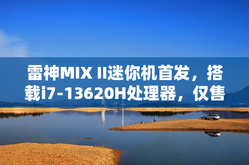 雷神MIX II迷你机首发，搭载i7-13620H处理器，仅售3299元，体积仅0.68L