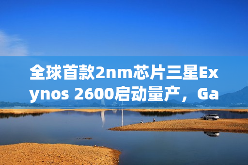 全球首款2nm芯片三星Exynos 2600启动量产，Galaxy S26系列首发搭载