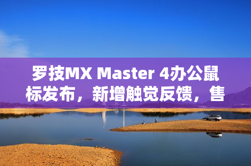 罗技MX Master 4办公鼠标发布，新增触觉反馈，售价999元