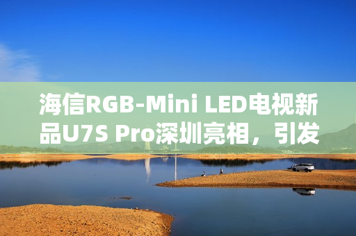 海信RGB-Mini LED电视新品U7S Pro深圳亮相，引发万色狂欢人气热潮