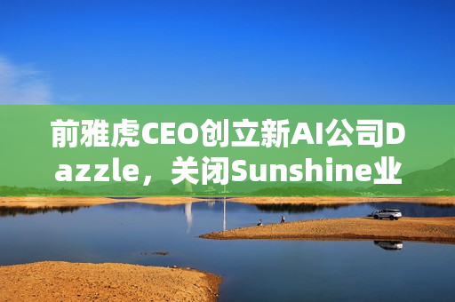 前雅虎CEO创立新AI公司Dazzle，关闭Sunshine业务转型之路揭秘