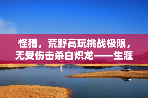 怪猎,荒野高玩挑战极限,无受伤击杀白炽龙——生涯最难挑战成功! 怪猎,荒野高玩挑战极限,无受伤击杀白炽龙——生涯最难挑战成功!