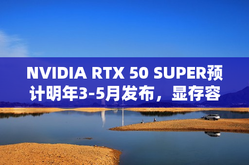 NVIDIA RTX 50 SUPER预计明年3-5月发布，显存容量大幅升级