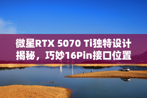 微星RTX 5070 Ti独特设计揭秘，巧妙16Pin接口位置展现大用途