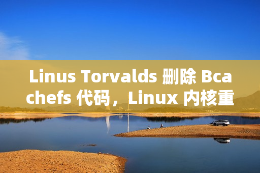 Linus Torvalds 删除 Bcachefs 代码,Linux 内核重大更新 Linus Torvalds 删除 Bcachefs 代码,Linux 内核重大更新