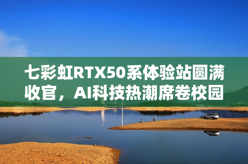 七彩虹RTX50系体验站圆满收官,AI科技热潮席卷校园 七彩虹RTX50系体验站圆满收官,AI科技热潮席卷校园