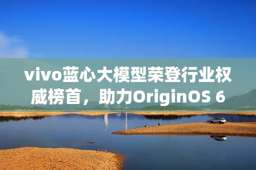 vivo蓝心大模型荣登行业权威榜首，助力OriginOS 6引领创新风潮