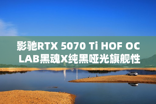 影驰RTX 5070 Ti HOF OC LAB黑魂X纯黑哑光旗舰性能评测揭秘