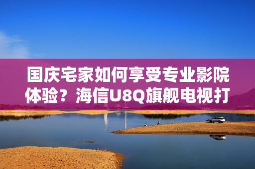 国庆宅家如何享受专业影院体验？海信U8Q旗舰电视打造家庭娱乐新境界
