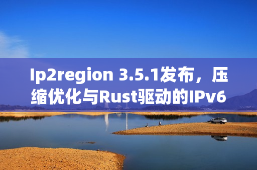 Ip2region 3.5.1发布，压缩优化与Rust驱动的IPv6支持新功能上线