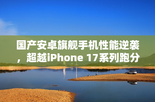 国产安卓旗舰手机性能逆袭，超越iPhone 17系列跑分表现