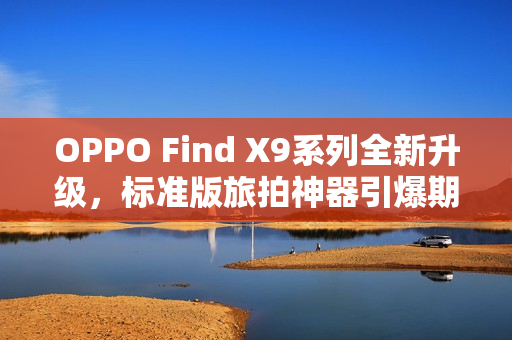 OPPO Find X9系列全新升级，标准版旅拍神器引爆期待热潮