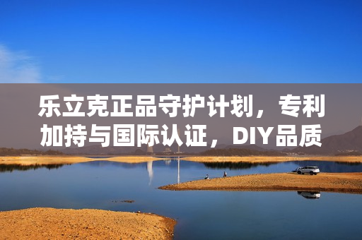 乐立克正品守护计划，专利加持与国际认证，DIY品质防线全面筑牢