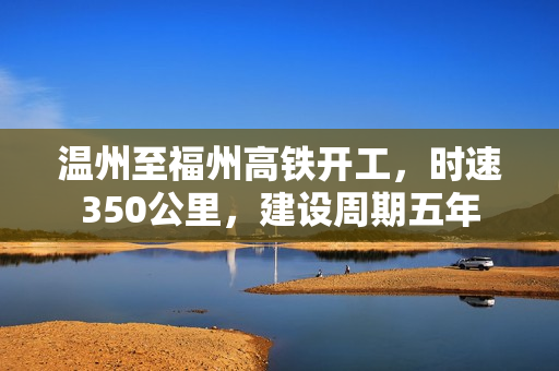 温州至福州高铁开工,时速350公里,建设周期五年 温州至福州高铁开工,时速350公里,建设周期五年