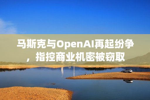 马斯克与OpenAI再起纷争，指控商业机密被窃取