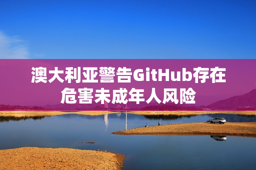 澳大利亚警告GitHub存在危害未成年人风险 澳大利亚警告GitHub存在危害未成年人风险