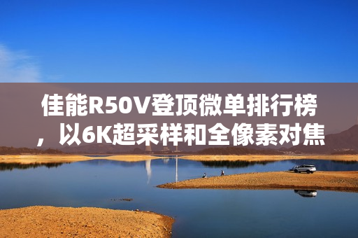 佳能R50V登顶微单排行榜，以6K超采样和全像素对焦展现双修全能实力