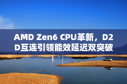 AMD Zen6 CPU革新，D2D互连引领能效延迟双突破