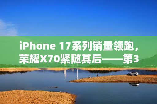 iPhone 17系列销量领跑，荣耀X70紧随其后——第38周手机市场概览