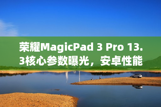 荣耀MagicPad 3 Pro 13.3核心参数曝光，安卓性能之王平板
