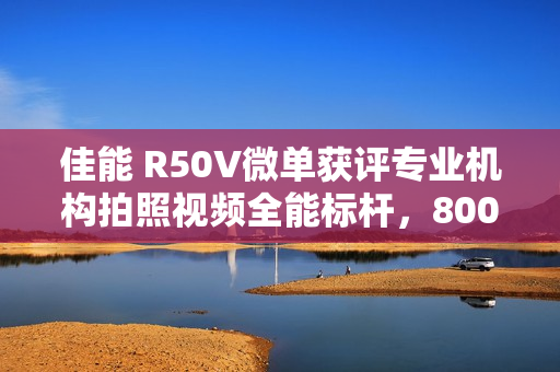 佳能 R50V微单获评专业机构拍照视频全能标杆，8000元以下微单深度横评