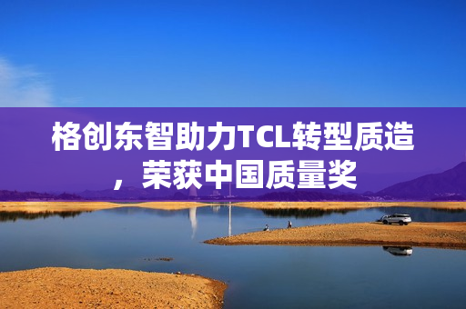 格创东智助力TCL转型质造,荣获中国质量奖 格创东智助力TCL转型质造,荣获中国质量奖