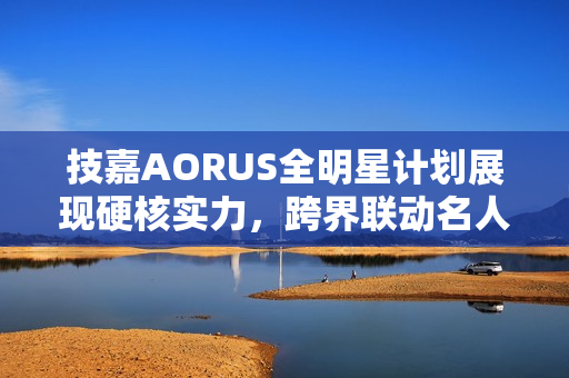 技嘉AORUS全明星计划展现硬核实力，跨界联动名人，定制全家桶主机瞩目亮相