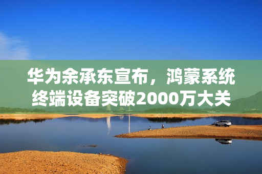 华为余承东宣布，鸿蒙系统终端设备突破2000万大关！