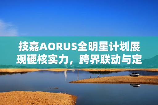 技嘉AORUS全明星计划展现硬核实力，跨界联动与定制全家桶主机深受瞩目