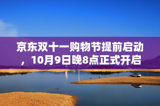 京东双十一购物节提前启动，10月9日晚8点正式开启狂欢季