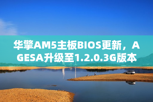 华擎AM5主板BIOS更新，AGESA升级至1.2.0.3G版本