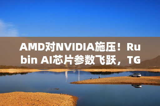 AMD对NVIDIA施压！Rubin AI芯片参数飞跃，TGP与带宽飙升