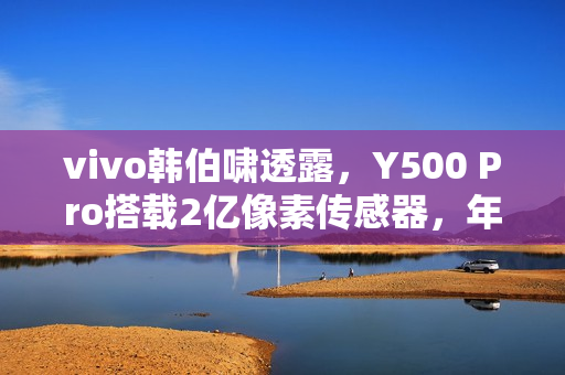 vivo韩伯啸透露，Y500 Pro搭载2亿像素传感器，年底发布新旗舰